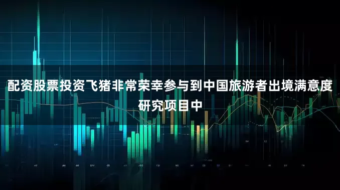 配资股票投资飞猪非常荣幸参与到中国旅游者出境满意度研究项目中