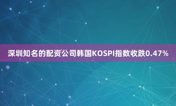 深圳知名的配资公司韩国KOSPI指数收跌0.47%