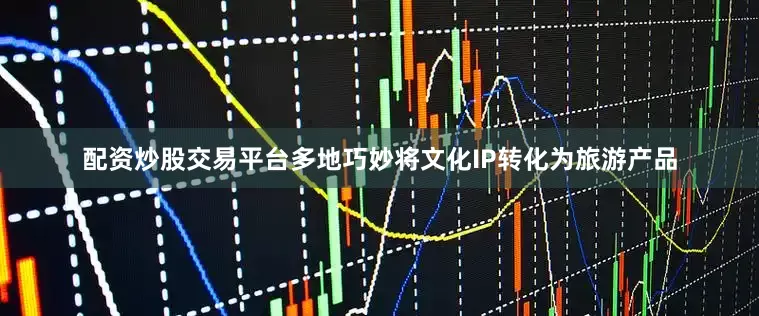 配资炒股交易平台多地巧妙将文化IP转化为旅游产品