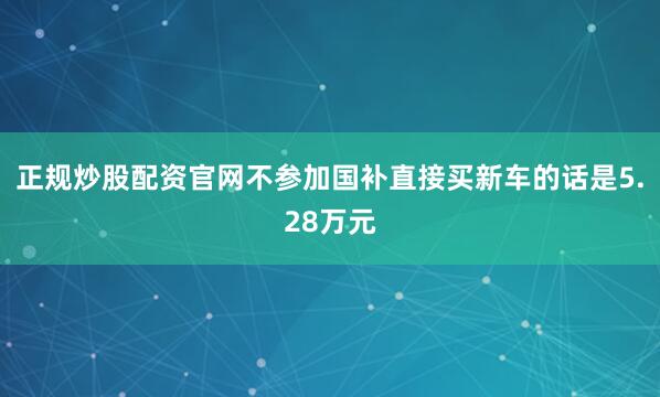 正规炒股配资官网不参加国补直接买新车的话是5.28万元