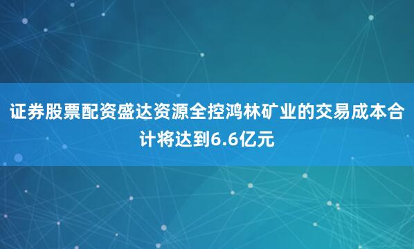 证券股票配资盛达资源全控鸿林矿业的交易成本合计将达到6.6亿元