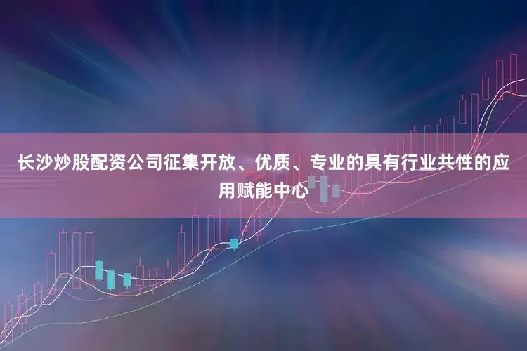 长沙炒股配资公司征集开放、优质、专业的具有行业共性的应用赋能中心