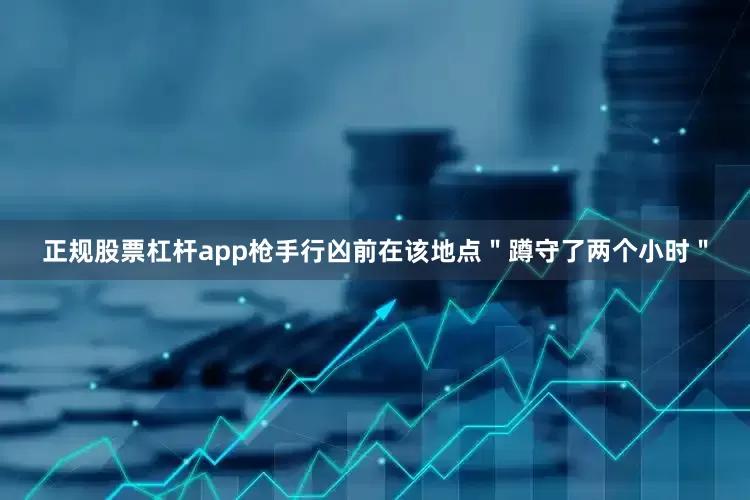 正规股票杠杆app枪手行凶前在该地点＂蹲守了两个小时＂
