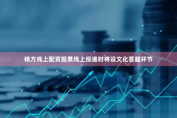 杨方线上配资股票线上投递时将设文化答题环节
